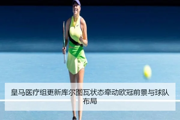 皇马医疗组更新库尔图瓦状态牵动欧冠前景与球队布局