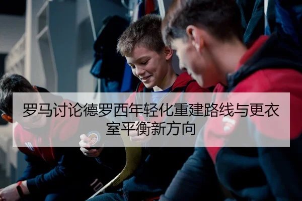 罗马讨论德罗西年轻化重建路线与更衣室平衡新方向