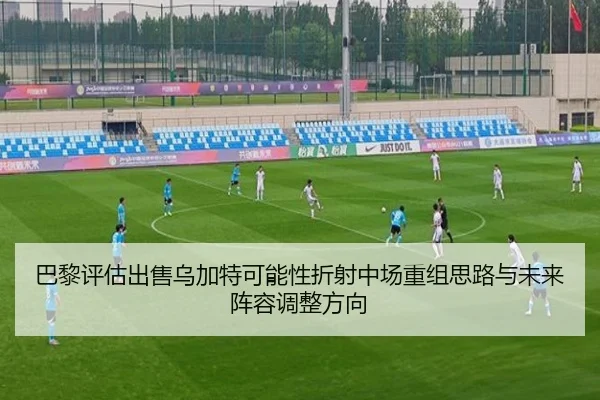 巴黎评估出售乌加特可能性折射中场重组思路与未来阵容调整方向