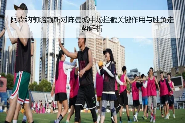 阿森纳前瞻赖斯对阵曼城中场拦截关键作用与胜负走势解析