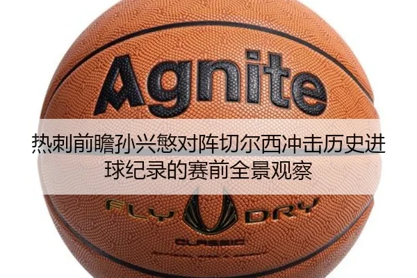 热刺前瞻孙兴慜对阵切尔西冲击历史进球纪录的赛前全景观察