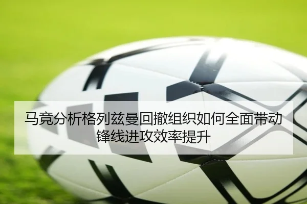 马竞分析格列兹曼回撤组织如何全面带动锋线进攻效率提升