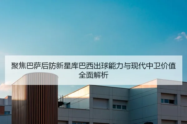 聚焦巴萨后防新星库巴西出球能力与现代中卫价值全面解析