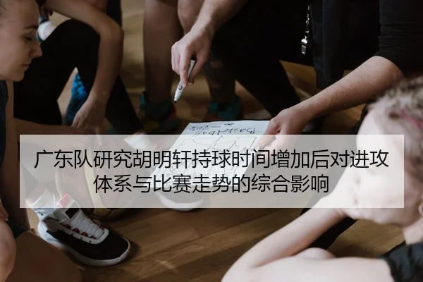广东队研究胡明轩持球时间增加后对进攻体系与比赛走势的综合影响