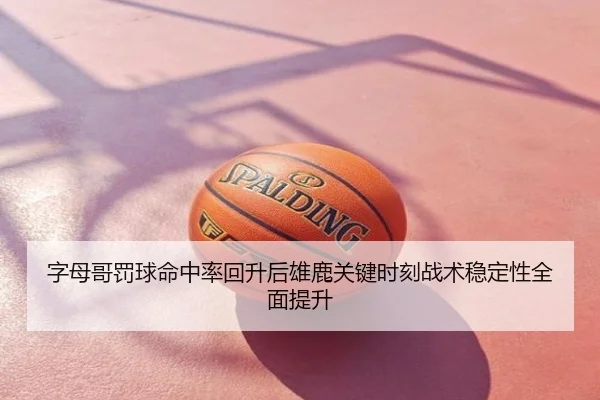 字母哥罚球命中率回升后雄鹿关键时刻战术稳定性全面提升