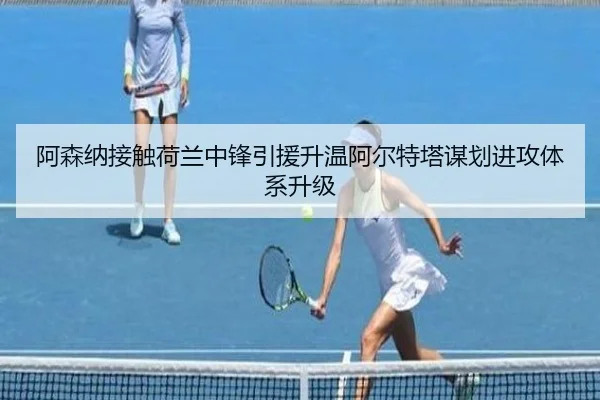 阿森纳接触荷兰中锋引援升温阿尔特塔谋划进攻体系升级
